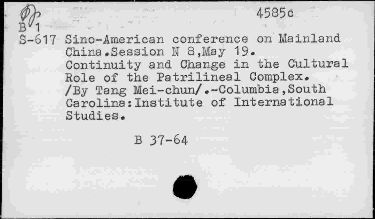 ﻿4585c
By1
S-617 Sino-American conference on Mainland China.Session N 8,May 19.
Continuity and Change in the Cultural Role of the Patrilineal Complex.
/By Tang Mei-chun/.-Columbia»South Carolina:Institute of International Studies.
B 37-64